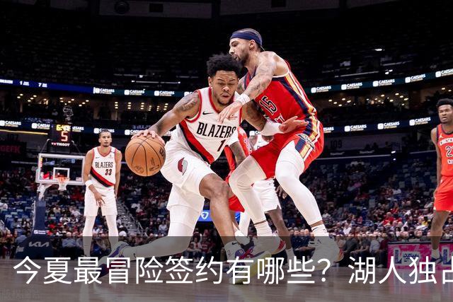 今夏最冒险签约有哪些？湖人独占三席吹杨顶薪离谱