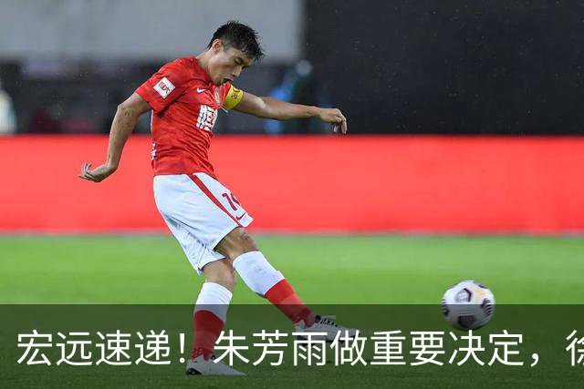 宏远速递！朱芳雨做重要决定，徐杰或预定顶薪，周鹏回归当助教
