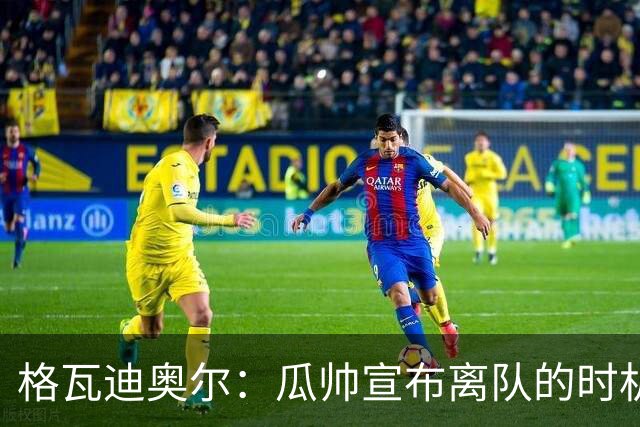 格瓦迪奥尔：瓜帅宣布离队的时机完美，感觉前一个赛季他就在犹豫