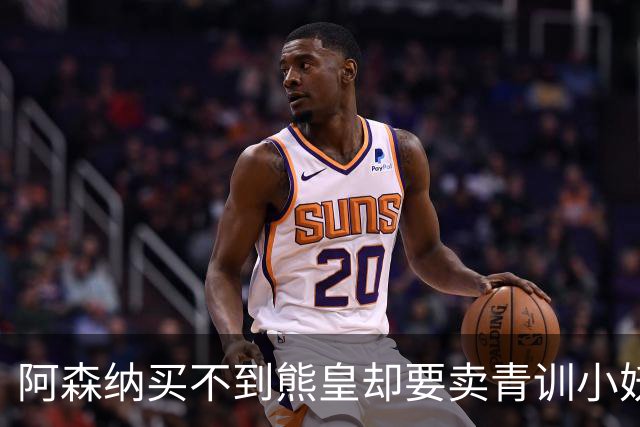 阿森纳买不到熊皇却要卖青训小妖？这在唱哪一出？