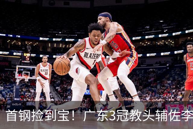首钢捡到宝！广东3冠教头辅佐李楠，专攻防守，吃透周琦赵睿！