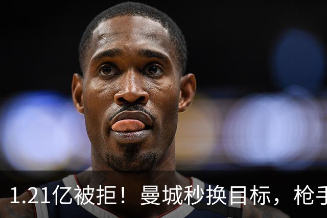 1.21亿被拒！曼城秒换目标，枪手死磕，1亿镑拦路虎来了